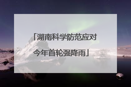 湖南科学防范应对今年首轮强降雨