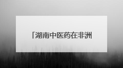 湖南中医药在非洲③｜跨越山海，中医药文化浸润非洲
