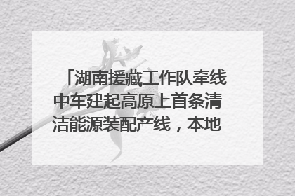 湖南援藏工作队牵线中车建起高原上首条清洁能源装配产线，本地大学生成车间检验员