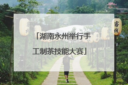 湖南永州举行手工制茶技能大赛