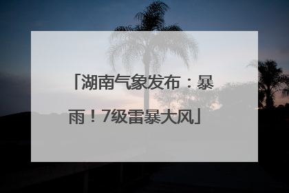 湖南气象发布：暴雨！7级雷暴大风