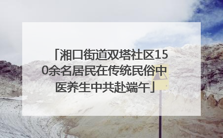 湘口街道双塔社区150余名居民在传统民俗中医养生中共赴端午