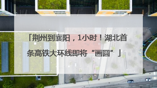 荆州到襄阳，1小时！湖北首条高铁大环线即将“画圆”