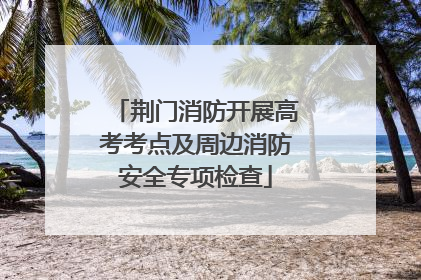 荆门消防开展高考考点及周边消防安全专项检查