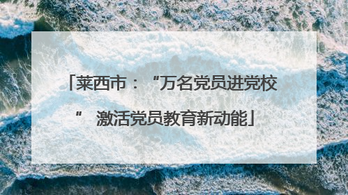 莱西市：“万名党员进党校” 激活党员教育新动能
