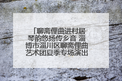 聊斋俚曲进村居 琴韵悠扬传乡音 淄博市淄川区聊斋俚曲艺术团夏季专场演出在杏园子村举行