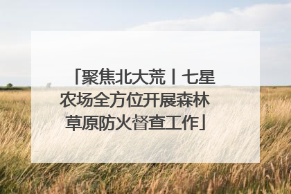 聚焦北大荒丨七星农场全方位开展森林草原防火督查工作