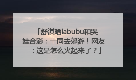 舒淇晒labubu和哭娃合影：一同去郊游！网友：这是怎么火起来了？