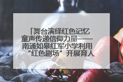 舞台演绎红色记忆 童声传递信仰力量——南通如皋红军小学利用“红色剧场”开展育人实践活动纪实