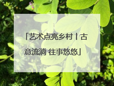 艺术点亮乡村丨古意流淌 往事悠悠