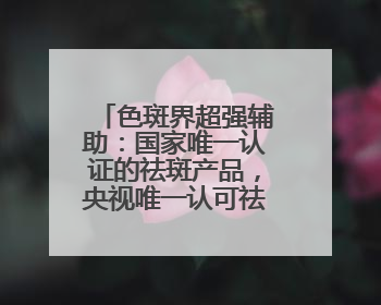 色斑界超强辅助：国家唯一认证的祛斑产品，央视唯一认可祛斑霜