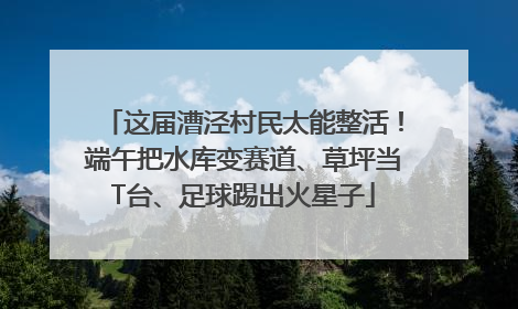 这届漕泾村民太能整活！端午把水库变赛道、草坪当T台、足球踢出火星子