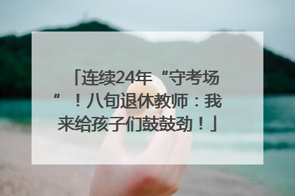 连续24年“守考场”！八旬退休教师：我来给孩子们鼓鼓劲！