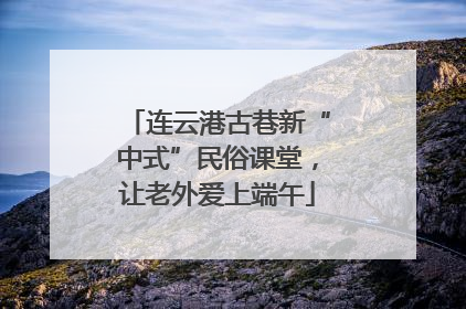 连云港古巷新“中式”民俗课堂，让老外爱上端午