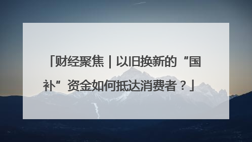 财经聚焦｜以旧换新的“国补”资金如何抵达消费者？