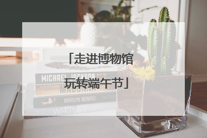 走进博物馆 玩转端午节