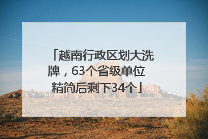 越南行政区划大洗牌，63个省级单位精简后剩下34个