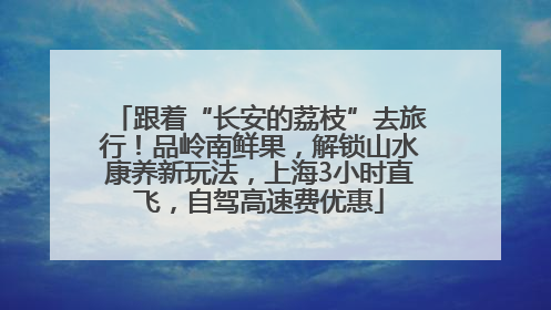 跟着“长安的荔枝”去旅行！品岭南鲜果，解锁山水康养新玩法，上海3小时直飞，自驾高速费优惠
