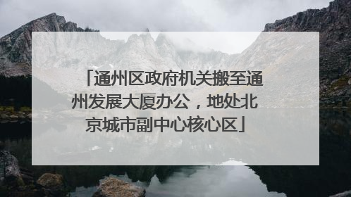 通州区政府机关搬至通州发展大厦办公，地处北京城市副中心核心区