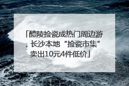 醴陵捡瓷成热门周边游，长沙本地“捡瓷市集”卖出10元4件低价