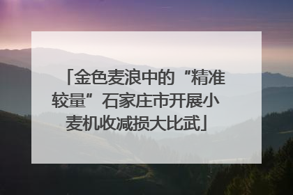 金色麦浪中的“精准较量”石家庄市开展小麦机收减损大比武