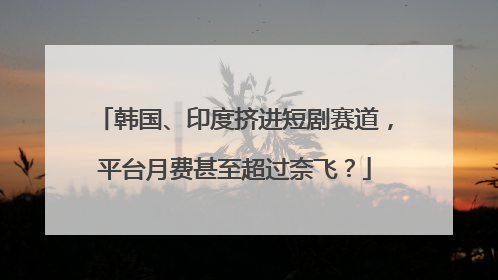 韩国、印度挤进短剧赛道，平台月费甚至超过奈飞？