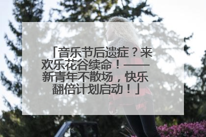 音乐节后遗症？来欢乐花谷续命！——新青年不散场，快乐翻倍计划启动！