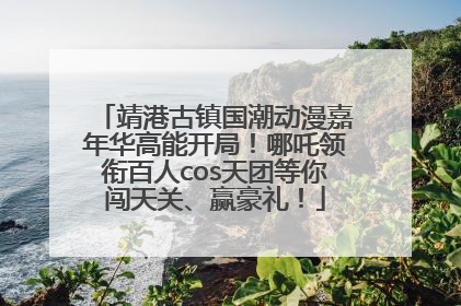 靖港古镇国潮动漫嘉年华高能开局！哪吒领衔百人cos天团等你闯天关、赢豪礼！
