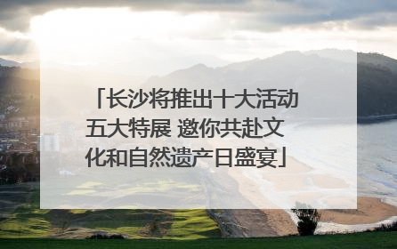 长沙将推出十大活动五大特展 邀你共赴文化和自然遗产日盛宴