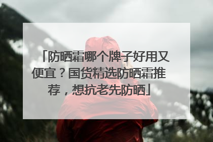 防晒霜哪个牌子好用又便宜？国货精选防晒霜推荐，想抗老先防晒