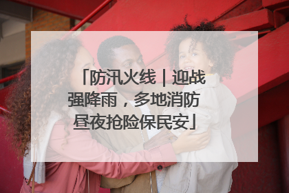 防汛火线｜迎战强降雨，多地消防昼夜抢险保民安
