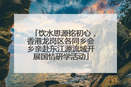 饮水思源铭初心，香港龙岗区各同乡会乡亲赴东江源流域开展国情研学活动