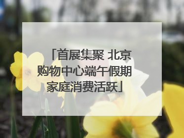 首展集聚 北京购物中心端午假期家庭消费活跃