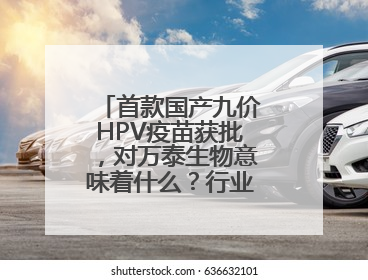 首款国产九价HPV疫苗获批，对万泰生物意味着什么？行业影响多大？