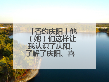 香约庆阳丨他（她）们这样让我认识了庆阳、了解了庆阳、喜欢上了庆阳