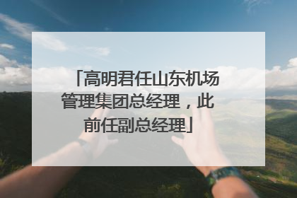 高明君任山东机场管理集团总经理，此前任副总经理
