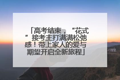 高考结束，“花式”接考主打满满松弛感！带上家人的爱与期望开启全新旅程