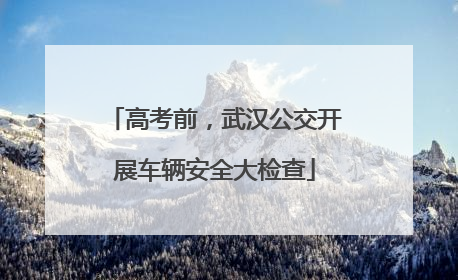 高考前，武汉公交开展车辆安全大检查