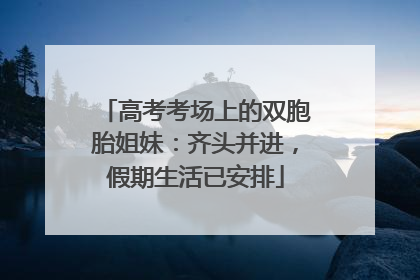 高考考场上的双胞胎姐妹：齐头并进，假期生活已安排