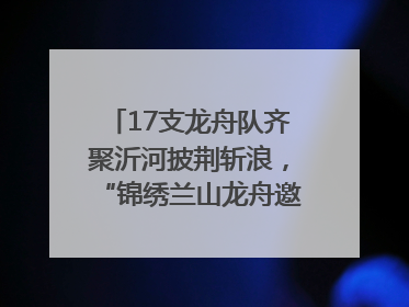 17支龙舟队齐聚沂河披荆斩浪，“锦绣兰山龙舟邀请赛”开幕