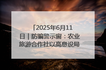 2025年6月11日｜防骗警示窗：农业旅游合作社以高息设局，集资380万