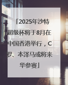 2025年沙特超级杯将于8月在中国香港举行，C罗、本泽马或将来华参赛
