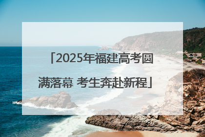 2025年福建高考圆满落幕 考生奔赴新程