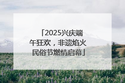 2025兴庆端午狂欢，非遗焰火民俗节燃情启幕