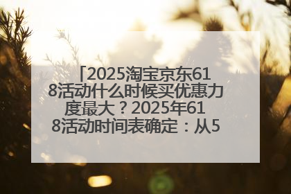 2025淘宝京东618活动什么时候买优惠力度最大？2025年618活动时间表确定：从5月13日20:00至6月18日24时
