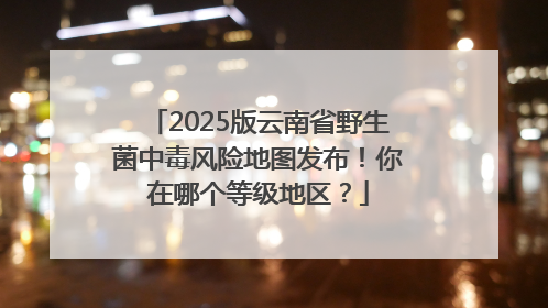2025版云南省野生菌中毒风险地图发布！你在哪个等级地区？