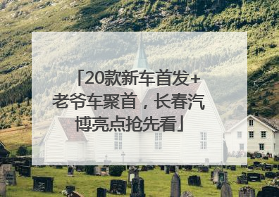 20款新车首发+老爷车聚首，长春汽博亮点抢先看