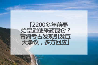 2200多年前秦始皇遣使采药昆仑？青海考古发现引发巨大争议，多方回应