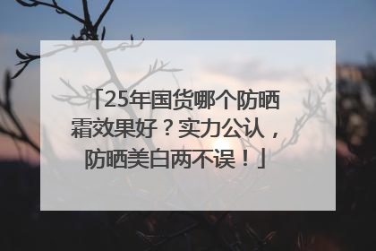 25年国货哪个防晒霜效果好？实力公认，防晒美白两不误！
