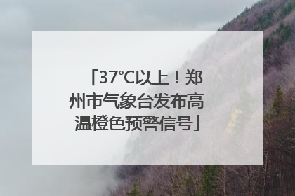 37℃以上！郑州市气象台发布高温橙色预警信号